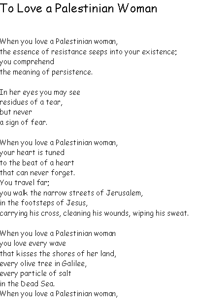 Text Box: To Love a Palestinian WomanWhen you love a Palestinian woman, 
the essence of resistance seeps into your existence; 
you comprehend 
the meaning of persistence.In her eyes you may see 
residues of a tear, 
but never 
a sign of fear.When you love a Palestinian woman, 
your heart is tuned
to the beat of a heart 
that can never forget.You travel far; 
you walk the narrow streets of Jerusalem, 
in the footsteps of Jesus, 
carrying his cross, cleaning his wounds, wiping his sweat.When you love a Palestinian woman
you love every wave 
that kisses the shores of her land, 
every olive tree in Galilee, 
every particle of salt 
in the Dead Sea.When you love a Palestinian woman, 
